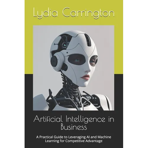 Artificial Intelligence in Business: A Practical Guide to Leveraging AI and Machine Learning for Competitive Advantage - Paperback