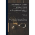 The Carpenters Complete Instructor in Several Hundred Designs, Consisting of Domes, Trussed Roofs, and Various Cupolas: With the Methods of Securing T - Paperback