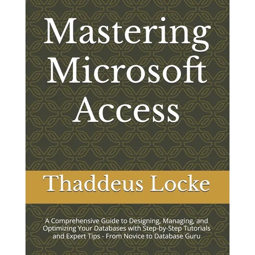 Mastering Microsoft Access: A Comprehensive Guide to Designing, Managing, and Optimizing Your Databases with Step-by-Step Tutorials and Expert Tip - Paperback