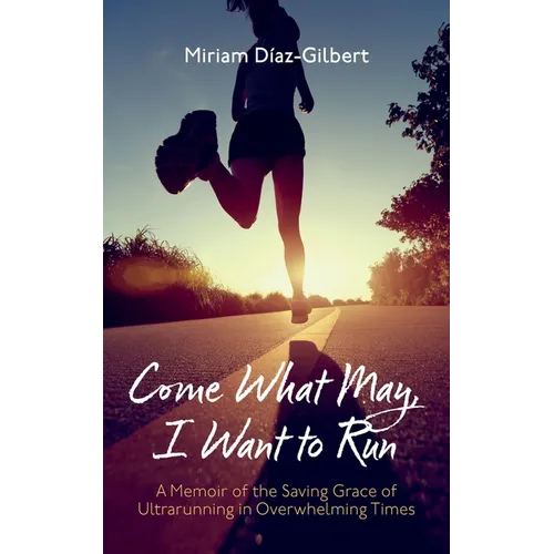 Come What May, I Want to Run: A Memoir of the Saving Grace of Ultrarunning in Overwhelming Times - Hardcover