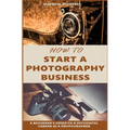 How to Start a Photography Business: A Beginner's Guide to A Successful Career as A Photographer - Paperback