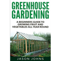 Greenhouse Gardening - A Beginners Guide To Growing Fruit and Vegetables All Year Round: Everything You Need To Know About Owning A Greenhouse - Paperback
