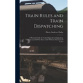 Train Rules and Train Dispatching: A Practical Guide for Train Dispatchers, Enginemen, Trainmen and All Who Have to Do With the Movement of Trains - Hardcover