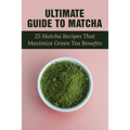 Ultimate Guide To Matcha: 25 Matcha Recipes That Maximize Green Tea Benefits: Where Matcha Gets It Flavor - Paperback