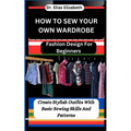 How to Sew Your Own Wardrobe: Fashion Design For Beginners: Create Stylish Outfits With Basic Sewing Skills And Patterns - Paperback