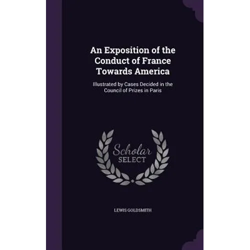 An Exposition of the Conduct of France Towards America: Illustrated by Cases Decided in the Council of Prizes in Paris - Hardcover
