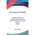 The Science Of Wealth: A Manual Of Political Economy; Embracing The Laws Of Trade, Currency, And Finance (1866) - Hardcover