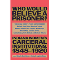 Who Would Believe a Prisoner?: Indiana Women's Carceral Institutions, 1848-1920 - Hardcover