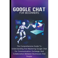 Google Chat For Beginners: The Comprehensive Guide To Understanding And Mastering Google Chat For Communication, Exchange, And Collaboration Between B - Paperback