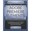 Adobe Premiere Elements 2025 Handbook for Beginners: A Comprehensive Step-By-Step Guide to Master Professional Video Creation and Editing - Paperback