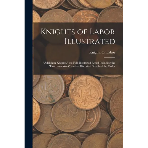 Knights of Labor Illustrated: "Adelphon Kruptos." the Full, Illustrated Ritual Including the "Unwritten Work" and an Historical Sketch of the Order - Paperback
