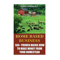 Home Based Business: 130+ Proven Hacks How To Make Money From Your Homestead - Paperback