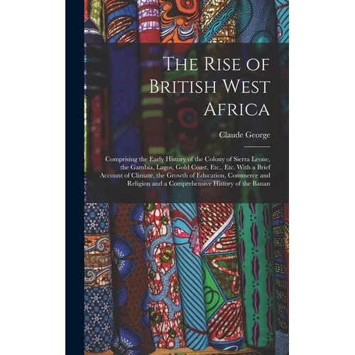 The Rise of British West Africa: Comprising the Early History of the Colony of Sierra Leone, the Gambia, Lagos, Gold Coast, Etc., Etc. With a Brief Ac - Hardcover