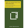 How to Work with the Spectroscope: A Manual of Practical Manipulation with Spectroscopes of All Kinds (1878) - Paperback