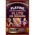 Playing Native American Flute for Beginners: Complete Procedural Melody Guide To Understand, Learn And Master How To Play Native American Flute Like A - Paperback