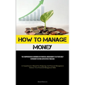 How To Manage Money: The Comprehensive Handbook On Financial Management To Attain Early Retirement Beyond Anticipated Timelines (A Comprehensive Manua - Paperback