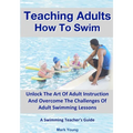 Teaching Adults How To Swim: Unlock The Art Of Adult Instruction And Overcome The Challenges Of Adult Swimming Lessons. A Swimming Teacher's Guide - Paperback