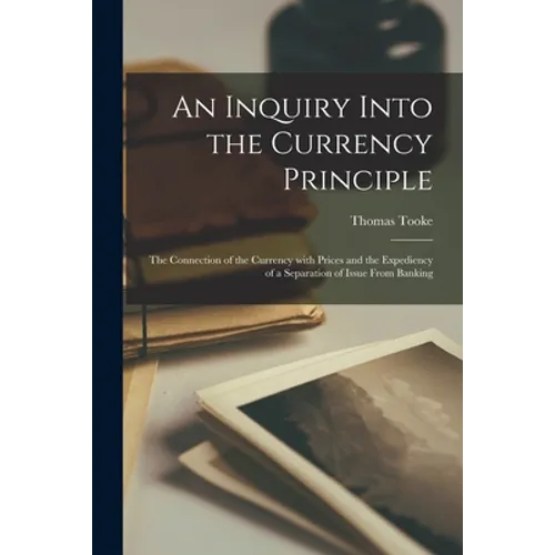 An Inquiry Into the Currency Principle; the Connection of the Currency With Prices and the Expediency of a Separation of Issue From Banking - Paperback
