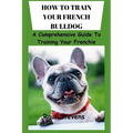 How to Train Your French Bulldog: A Comprehensive Guide To Training Your Frenchie - Paperback