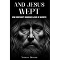 And Jesus Wept How Christianity Abandoned Jesus of Nazareth: How Christianity Abandoned Jesus of Nazareth - Paperback