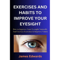 Exercises and Habits to Improve Your Eyesight: How to Improve Your Eyesight Naturally And Use Eye Exercises to Improve Vision - Paperback