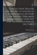Garcia's New Treatise on the Art of Singing. A Compendious Method of Instruction, With Examples and Exercises for the Cultivation of the Voice - Paperback
