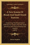 A New System of Broad and Small Sword Exercise: Comprising the Broad Sword Exercise for Cavalry and the Small Sword Cut and Thrust Practice for Infant - Paperback