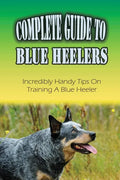 Complete Guide To Blue Heelers: Incredibly Handy Tips On Training A Blue Heeler: Blue Heeler Training Secrets - Paperback