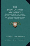 The Book of Holy Indulgences: Compiled from the Decrees of the Sacred Congregation of Indulgences and Other Approved Sources (1876) - Paperback