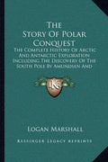 The Story Of Polar Conquest: The Complete History Of Arctic And Antarctic Exploration Including The Discovery Of The South Pole By Amundsen And Sco - Paperback