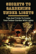 Secrets To Gardening Under Lights: Tips And Tricks To Create Your Indoor Garden With Lights: Ideas For Gardening Under Lights - Paperback