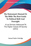 The Statesman's Manual Or The Bible The Best Guide To Political Skill And Foresight: A Lay Sermon, Addressed To The Higher Classes Of Society (1832) - Paperback