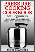 Pressure Cooking Cookbook for Beginners: Easy to Follow, Unique, and Delicious Pressure Cooking Recipes Ready When You Are - Paperback