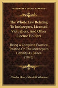 The Whole Law Relating to Innkeepers, Licensed Victuallers, and Other License Holders: Being a Complete Practical Treatise on the Innkeeper's Liabilit - Paperback