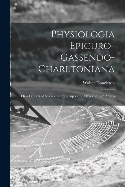 Physiologia Epicuro-Gassendo-Charltoniana: or a Fabrick of Science Natural, Upon the Hypothesis of Atoms - Paperback