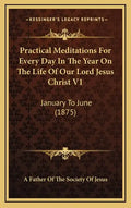 Practical Meditations for Every Day in the Year on the Life of Our Lord Jesus Christ V1: January to June (1875) - Hardcover