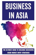 Business In Asia: The Ultimate Guide To Building Successful Asian Market Entry Strategies: Techniques For Business Success In Asia - Paperback