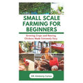 Small Scale Farming for Beginners: Growing Crops and Rearing Chickens Made Easy - Paperback