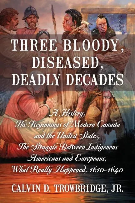 Three Bloody, Diseased, Deadly Decades: A History, The Beginning of Modern Canada and the United States, The Struggle between Indigenous Americans and - Paperback