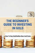 The Beginner's Guide To Investing In Gold: How To Buy Gold Bullion Bars And Coins: What To Know Before Buying Gold Coins - Paperback