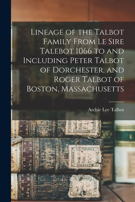 Lineage of the Talbot Family From Le Sire Talebot 1066 to and Including Peter Talbot of Dorchester, and Roger Talbot of Boston, Massachusetts - Paperback