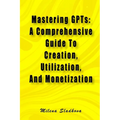 Mastering GPTs: A Comprehensive Guide To Creation, Utilization, And Monetization - Paperback