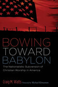 Bowing Toward Babylon: The Nationalistic Subversion of Christian Worship in America - Paperback