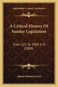 A Critical History Of Sunday Legislation: From 321 To 1888 A. D. (1888) - Paperback