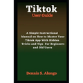 Tiktok User Guide: A Simple Instructional Manual On How To Master Your TikTok App With Hidden Tricks And Tips For Beginners And Old Users - Paperback