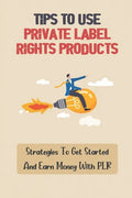 Tips To Use Private Label Rights Products: Strategies To Get Started And Earn Money With PLR: How To Sell Plr Products - Paperback