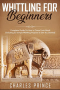 Whittling For Beginners: Complete Guide On How to Carve From Wood (Including 52 Simple Whittling Projects To Get You Started) - Paperback
