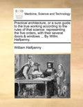 Practical Architecture, or a Sure Guide to the True Working According to the Rules of That Science: Representing the Five Orders, with Their Several D - Paperback