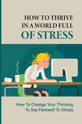 How To Thrive In A World Full Of Stress: How To Change Your Thinking To Say Farewell To Stress: How To Reduce Stress And Tension - Paperback