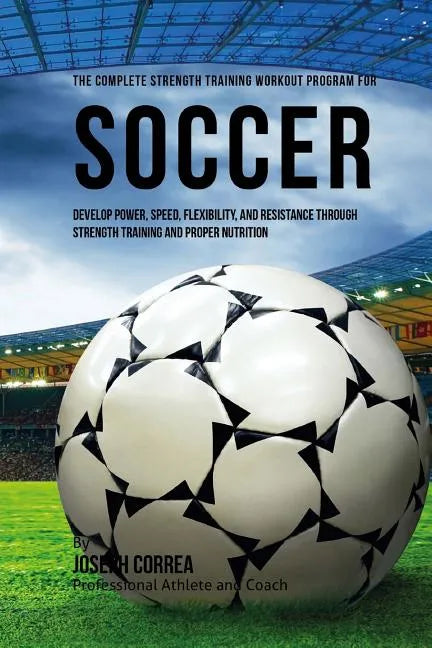The Complete Strength Training Workout Program for Soccer: Develop power, speed, flexibility, and resistance through strength training and proper nutr - Paperback